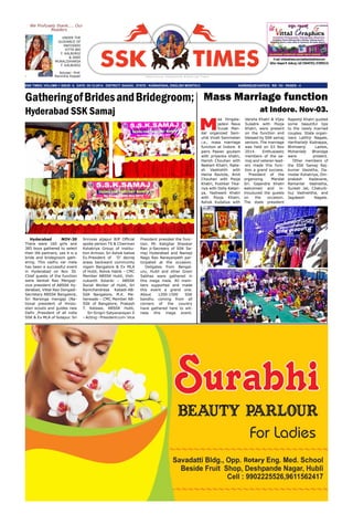 SSK times, Volume-1 issue- 5, Date: 05-12-2014. DISTRICT: GADAG , STATE : KARNATAKA, ENGLISH MONTHLY, 				 KARENG/2014/57610. Rs: 10/- Pages - 4
E-mail: info@ssktimes.com,feedback@ssktimes.com
Editor: Deepak M. Kalburgi, Cell:7204497932, 9739993133
S a h a s r a r j u n S o m u v a n s h K s h a t r i y a T i m e s
We Profusely thank.... Our
Readers
UNDER THE
GUIDANCE OF
MATOSREE
VITTA BAI
F. KALBURGI
& SREE
MURALIDHARSA
F. KALBURGI
Adviser- Prof.
Ravindra Koppar
Hyderabad NOV-30
There were 160 girls and
385 boys gathered to select
their life partners, yes it is a
bride and bridegroom gath-
ering. This vadhu var mela
has been a successful event
in Hyderabad on Nov 30.
Chief guests of the function
were Venkat Rao Mengaji-
vice president of ABSSK Hy-
derabad, Vittal Rao Dongadi-
Secretary ABSSK Bangalore,
Sri Narsinga mengaji (Na-
tional president of Hindu-
stan scouts and guides new
Delhi ,President of all india
SSK & Ex MLA of Solapur. Sri
Srinivas aljapur BJP Official
spoke person TS & Chairman
Kshatriya Group of institu-
tion Armoor, Sri Ashok katwe
Ex.President of ‘D’ devraj
arasa backward community
nigam Bangalore & Ex MLA
of Hubli, Ashok Habib – CMC
Member ABSSK Hubli, Vish-
nukanth Solanki – ABSSK
Social Worker of Hubli, Sri
Ramchandrasa Kabadi-AB-
SSK Bangalore, M.K. Me-
herwade – CMC Member AB-
SSK of Bangalore, Prakash
T. Katawe, ABSSK Hubli,
Sri Sirigiri Satyanarayan Ji
–Acting–Presidentcum-Vice
President presided the func-
tion. Mr. Katighar Shankar
Rao ji-Secreary of SSK Sa-
maj Hyderabad and Namaji
Nago Rao Narayanpeth par-
ticipated at the occasion.
Deligates from Bengal-
uru, Hubli and other Gram
Sabhas were gathered in
this mega mela. All mem-
bers supported and made
this event a grand one.
About 1200-1500 SSK
bandhu coming from all
corners of the country
have gathered here to wit-
ness this mega event.
GatheringofBridesandBridegroom;
Hyderabad SSK Samaj
M
aa Hingala-
jadevi Nava
Yuvak Man-
dal organized Sam-
uhik Vivah Sammelan
i.e., mass marriage
function at Indore. 8
pairs Pawan goutam
with priyanka khatri,
Harish Chouhan with
Neelam Khatri, Rake-
sh Vashishth with
Hema Ravtole, Amit
Chouhan with Pooja
Khatri, Pushkar Tika-
riya with Dolly Katari-
ya, Yashwant Khatri
with Pooja Khatri,
Ashok Kudaliya with
Mass Marriage function
at Indore. Nov-03.
Varsha Khatri & Vijay
Suladre with Pooja
Khatri, were present
on the function and
blessed by SSK samaj
seniors. The marriage
was held on 03 Nov
2014. Enthusiastic
members of the sa-
maj and veteran lead-
ers made this func-
tion a grand success.
President of the
organizing Mandal
Sri. Gajendra Khatri
welcomed and in-
trouduced the guests
on the occasion.
The state president
Rajeshji Khatri quoted
some beautiful tips
to the newly married
couples. State organ-
izers Lalithji Nagale,
Hariharlalji Kodrappa,
Bhimsenji Ladwe,
Mohanlalji Bhandge
were present.
Other members of
the SSK Samaj Raj-
kumar Vasistha, Da-
modar Kshatriya, Om-
prakash Kadavane,
Ramanlal Vashistha,
Suresh Jat, Chaturb-
huj Vashishtha, and
Jagdeesh Nagale.
 