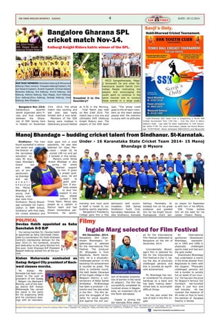 4 Date : 05-12-2014Ssk times ENGLISH MONTHLY. Gadag
manship and hard work
is itself a model to our
budding sports aspirants.
Bangalore’s Presidency
College gave him a free
admission with accom-
modation. SSK Samaj
Sindhanur Youth Club,
Karnataka Rakshana Ve-
dike Sindhanur, Kannada
Sahitya Parishattu fe-
licitated him on his great
endeavor and greeted
him for his bright future.
Rudragouds club’s sen-
ior player Sri Rajshekar
is with him in his efforts.
SSK Times wishes
him all the best for his
career. Cheers Manoj .
Sindhanur- The man
found sucessfull in educa-
tion sector and
the director of
the sarvodaya
education so-
ciety Mr Arju-
nasa bhandge’s
Grand son
and elder
son of shri
parshuram-
sa bhandge
and sar-
a s w a t i
b h a n d g e
the Manoj
Bhandage a
young chal-
lenging crick-
eter hails from
Sindhanur. Manoj Bhand-
age complete his matric-
ulation in RBM School,
Sindhanur with first class.
His cricket statistics and
style gave him a wide
popularity. He was also
selected for Vijay Mer-
chant – Under 18; he
scored 148 run and got
2 wickets in this series.
Manoj’s uncle Shree
Anand Bhadage is also
giving his whole
hearted support
to him. If given
a proper guid-
ance, he will
reach to
good posi-
tion. If any-
body wishes
to lend him
support in any
way, please
contact t SSK
Times Team. Manoj also
played as a captain in
Raichur team and had
shown tremendous per-
formance. His sports-
Bangalore Gharana SPL
cricket match Nov-14.
Hubli-Dharwad Cricket Tournament.
Bangalore Nov 23rd:
Sahasrarjun Jayanthi
samiti organized semi fi-
nals and final matched
between the Ghara-
nas of SSK Samaj here
in Hebbal on November
23rd 2014. The whole
match was exciting and
last over was really
thrilled with a nice twist.
Members of the SSK
Samaj were mobbed in
Veteranary ground Hebbal
at 9.30 in the Morning.
Final Match was held
on Nov 23ed 2014. The
match was a nice one and
ultimately KKR (Kalburgi
Knight Riders) won. The
players of the KKR team
said, “The whole credit
goes to the all team mem-
bers as this team always
played with the intention
to enjoy with no attitudes.
Kalburgi Knight Riders hatric winner of the SPL.
Smashed it to the
boundary!!
MICO Gangadharsada, Maga-
ji Somanath Da and other Sa-
hasrarjuna Jayanti Samiti Com-
mittee People motivating the
players and encouraging the
youth spirit to continue in the
same manner and to conduct
these events in a large scale.
SPL 2014 Finals
SRK Magaji Royals vs
Kalburgi Knight Riders.
KKRTEAM MEMBERS:VenkateshKalburgi&Nithyanand
Kalburgi (Team owners). Vinayaka Kalburgi(Captain), Pa-
van Pawar(V.Captain), Ananth Gujarathi, Srinivas Kabadi,
Narendra Kalburgi, Anil Kalburgi, Arvind Kalburgi, Hari
Kalburgi, Kishore Kalburgi, Raju Magaji, Sunil Kalburgi,
Guru Kalburgi,Shivu Kalburgi, Sankalp Kalburgi, Kiran
Kalburgi, Balu Kholapuri.
Manoj Bhandage – budding cricket talent from Sindhanur. St-Karnatak.
Under - 16 Karanataka State Cricket Team 2014- 15 Manoj
Bhandage @ Mysore
Hubli-Dharwad SSK Youth Club is oraganizing a Tennis Ball
Criaket Tournament from 17th Dec – 21st Dec 2014 in Nehru
stadium Hubli. Last date for team registration is 13th Decem-
ber within 9 PM. For more information, please call Amrut Bhand-
age 9739778140– Pavan Jartarghar 9964329252 and Manjunath
Savji’s Only.
Mr. Kishan Me-
herwade has been nom-
inated to the post of
president of the Gadag
– Betgeri city Backward
Morcha, unit of the Gad-
ag district BJP. Kishan
Meherwade has carved
his name in the party
for his organizing skills
and his courteous deal-
ings with all members.
Kishan Meherwade nominated as
Gadag- Betgeri City president of Back-
ward classes morcha.
4th December, 2014.
Bangalore: Shri Ghan-
shyam Bhandage’s ‘In-
galemarga’ is selected
for the international Film
Festival. The producer
Mr. Bhangade is from
Bagalkote, North Karna-
taka. He is a physically-
challenged person. In this
backdrop his achievement
is counted as great. The
story is centered round,
the dalit leader Devaraya
of the Ingale village in the
Belgaum district, a con-
temporary of Baba Saheb
Ambedkar. Mr.Bhandage
has been a producer  di-
orector and has also acted
in the film. The film de-
picts the struggles of the
dalits for social equality
and against the evil sys-
tem of devadasi (exploita-
tion of women in the name
of religion). The film has
successfully completed its
hundred shows in Bagala-
kote, an important city of
the North Karnataka.
‘Ingale’ is among the
ten kannada films select-
ed for the International
Film Festival celebrated at
Bangalore on the 4th of
December, 2014.
Coincidentally Bhand-
age’s film is selected for
the for the International
Film Festival in Dec 3 , be-
ing the day of physically
challenged persons and
this is counted as signifi-
cant achievement.
Mr. Bhandage has nev-
er considered his physical
handicap as a bane and
has been making deter-
mined bids to accomplish
difficult things.
He has also acted the
role of dalit in this film In-
gale.
An International
sportsman Ghanshyam
Bhandage, represent-
ed in 1995 and 1996 in
physically challenged
sports meet and had won
the gold medal.
Ghanshyam Bhandage
had undertaken a march
in the three wheeler from
Bagilukote to Delhi with
the slogans: “Physically
challenged persons are
not a burden to society
but an asset of our coun-
try”. He has won the prize
for Bijapur’s famous Gol
Gumbaj’s tall-hundred
steps in just four and
half minutes. He has
covered the distance of
49 miles on foot to have
the darshan of Ayyappa
Swamy in Kerala.
Devdas Habib appointed as Saha
Sanchalak H-D BJP
POLITICAL
Ingale Marg selected for Film Festival
Filmy
Our samaj member Sri. Devdas Habib
is appointed as Saha Sanchalak (Asso-
ciate Co-coordinator) for Hubli Dharwad
Central’s membership Abhiyan for the
year 2014-15. His hardwork, sincerity
and dedication to the party fetched him
this post. Hubli Dharwad BJP President
Nagesh Kalburgi wished him all the suc-
cess.
SAHASRARJUN SOMUVANSH KSHATRIYA TIMES. ENGLISH MONTHLY . Editor, owner and Publisher Deepak M. Kalburgi;Published by Deepak M. Kalbrugi on behalf of SSK TIMES Dasar Oni ,Dist Gadag - 582101, Karnataka State,
Resident Editor-Raghottam Koppar. Printed At Chaitanya Offset Printers, Kagadgeri Oni, Gadag,Dist- Gadag, Karnataka State, Cell 7204497932, 9739993133 , Email: info@ssktimes.com, feedback@ssktims.com
https://www.facebook.com/ssktimes.com
Ghanshyam Bhandage
 