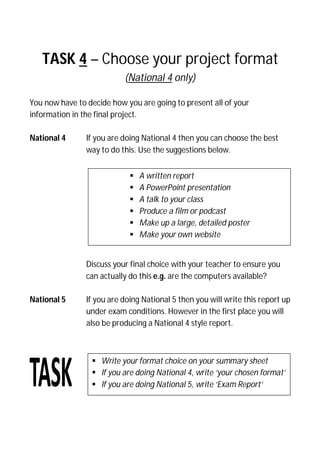 TASK 4 – Choose your project format
(National 4 only)
You now have to decide how you are going to present all of your
information in the final project.
National 4 If you are doing National 4 then you can choose the best
way to do this. Use the suggestions below.
Discuss your final choice with your teacher to ensure you
can actually do this e.g. are the computers available?
National 5 If you are doing National 5 then you will write this report up
under exam conditions. However in the first place you will
also be producing a National 4 style report.
 A written report
 A PowerPoint presentation
 A talk to your class
 Produce a film or podcast
 Make up a large, detailed poster
 Make your own website
 Write your format choice on your summary sheet
 If you are doing National 4, write ‘your chosen format’
 If you are doing National 5, write ‘Exam Report’
 