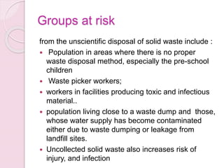 Groups at risk
from the unscientific disposal of solid waste include :
 Population in areas where there is no proper
waste disposal method, especially the pre-school
children
 Waste picker workers;
 workers in facilities producing toxic and infectious
material..
 population living close to a waste dump and those,
whose water supply has become contaminated
either due to waste dumping or leakage from
landfill sites.
 Uncollected solid waste also increases risk of
injury, and infection
 