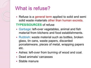 What is refuse?
 Refuse is a general term applied to solid and semi
solid waste materials other than human excreta.
TYPES/SOURCES of refuse
 Garbage: left-over vegetables, animal and fish
material from kitchens and food establishments.
 Rubbish: waste material such as bottles, broken
glass, tin cans, waste papers, discarded
porcelainware, pieces of metal, wrapping papers
etc.
 Ashes: left-over from burning of wood and coal.
 Dead animals/ carcasses
 Stable manure
 
