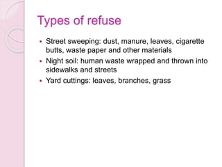 Types of refuse
 Street sweeping: dust, manure, leaves, cigarette
butts, waste paper and other materials
 Night soil: human waste wrapped and thrown into
sidewalks and streets
 Yard cuttings: leaves, branches, grass
 