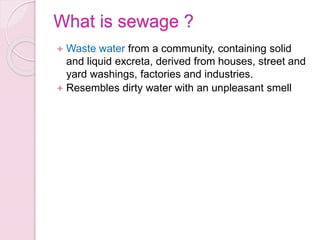 What is sewage ?
 Waste water from a community, containing solid
and liquid excreta, derived from houses, street and
yard washings, factories and industries.
 Resembles dirty water with an unpleasant smell
 