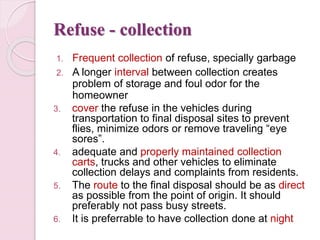 Refuse - collection
1. Frequent collection of refuse, specially garbage
2. A longer interval between collection creates
problem of storage and foul odor for the
homeowner
3. cover the refuse in the vehicles during
transportation to final disposal sites to prevent
flies, minimize odors or remove traveling “eye
sores”.
4. adequate and properly maintained collection
carts, trucks and other vehicles to eliminate
collection delays and complaints from residents.
5. The route to the final disposal should be as direct
as possible from the point of origin. It should
preferably not pass busy streets.
6. It is preferrable to have collection done at night
 