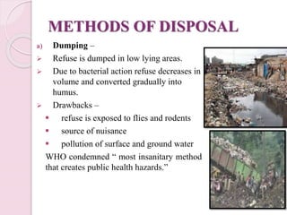 METHODS OF DISPOSAL
a) Dumping –
 Refuse is dumped in low lying areas.
 Due to bacterial action refuse decreases in
volume and converted gradually into
humus.
 Drawbacks –
 refuse is exposed to flies and rodents
 source of nuisance
 pollution of surface and ground water
WHO condemned “ most insanitary method
that creates public health hazards.”
 