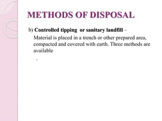 METHODS OF DISPOSAL
b) Controlled tipping or sanitary landfill –
Material is placed in a trench or other prepared area,
compacted and covered with earth. Three methods are
available
.
 