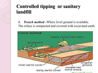 Controlled tipping or sanitary
landfill
1. Trench method –Where level ground is available.
The refuse is compacted and covered with excavated earth.
 