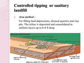 Controlled tipping or sanitary
landfill
3. Area method –
For filling land depressions, disused quarries and clay
pits. The refuse is deposited and consolidated in
uniform layers up to 6-8 ft deep.
 