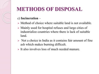 METHODS OF DISPOSAL
c) Incineration –
 Method of choice where suitable land is not available.
 Mainly used for hospital refuses and large cities of
industrialize countries where there is lack of suitable
land.
 Not a choice in India as it contains fair amount of fine
ash which makes burning difficult.
 It also involves loss of much needed manure.
 
