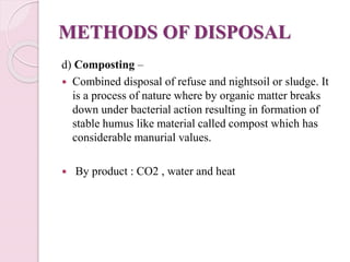 METHODS OF DISPOSAL
d) Composting –
 Combined disposal of refuse and nightsoil or sludge. It
is a process of nature where by organic matter breaks
down under bacterial action resulting in formation of
stable humus like material called compost which has
considerable manurial values.
 By product : CO2 , water and heat
 