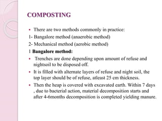 COMPOSTING
 There are two methods commonly in practice:
1- Bangalore method (anaerobic method)
2- Mechanical method (aerobic method)
1 Bangalore method:
 Trenches are done depending upon amount of refuse and
nightsoil to be disposed off.
 It is filled with alternate layers of refuse and night soil, the
top layer should be of refuse, atleast 25 cm thickness.
 Then the heap is covered with excavated earth. Within 7 days
, due to bacterial action, material decomposition starts and
after 4-6months decomposition is completed yielding manure.
 