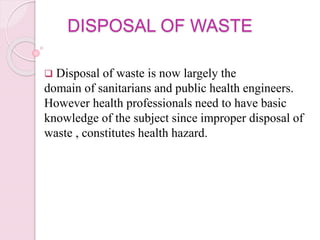 DISPOSAL OF WASTE
 Disposal of waste is now largely the
domain of sanitarians and public health engineers.
However health professionals need to have basic
knowledge of the subject since improper disposal of
waste , constitutes health hazard.
 