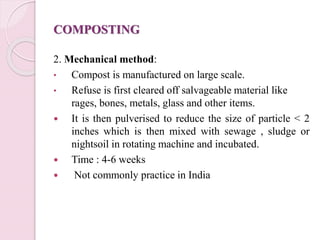 COMPOSTING
2. Mechanical method:
• Compost is manufactured on large scale.
• Refuse is first cleared off salvageable material like
rages, bones, metals, glass and other items.
 It is then pulverised to reduce the size of particle < 2
inches which is then mixed with sewage , sludge or
nightsoil in rotating machine and incubated.
 Time : 4-6 weeks
 Not commonly practice in India
 