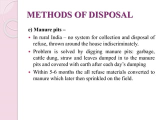 METHODS OF DISPOSAL
e) Manure pits –
 In rural India – no system for collection and disposal of
refuse, thrown around the house indiscriminately.
 Problem is solved by digging manure pits: garbage,
cattle dung, straw and leaves dumped in to the manure
pits and covered with earth after each day’s dumping
 Within 5-6 months the all refuse materials converted to
manure which later then sprinkled on the field.
 