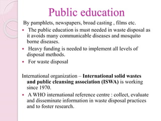 Public education
By pamphlets, newspapers, broad casting , films etc.
 The public education is must needed in waste disposal as
it avoids many communicable diseases and mosquito
borne diseases.
 Heavy funding is needed to implement all levels of
disposal methods.
 For waste disposal
International organization – International solid wastes
and public cleansing association (ISWA) is working
since 1970.
 A WHO international reference centre : collect, evaluate
and disseminate information in waste disposal practices
and to foster research.
 