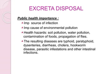 EXCRETA DISPOSAL
Public health importance :
Imp source of infection
Imp cause of environmental pollution
Health hazards: soil pollution, water pollution,
contamination of foods, propagation of flies.
The resulting diseases are typhoid, paratyphoid,
dysenteries, diarrheas, cholera, hookworm
disease, parasitic infestations and other intestinal
infections.
 