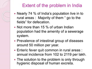 Extent of the problem in India
 Nearly 74 % of India’s population live in to
rural areas : Majority of them “ go to the
fields” for defecation.
 Not more than 15 % of urban Indian
population had the amenity of a sewerage
system.
 Prevalence of intestinal group of diseases
around 50 million per year.
 Enteric fever quit common in rural areas :
annual incidence from 102 to 2119 per lakh.
 The solution to the problem is only through
hygienic disposal of human excreta.
 