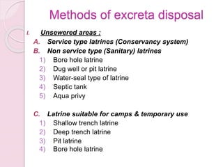 Methods of excreta disposal
I. Unsewered areas :
A. Service type latrines (Conservancy system)
B. Non service type (Sanitary) latrines
1) Bore hole latrine
2) Dug well or pit latrine
3) Water-seal type of latrine
4) Septic tank
5) Aqua privy
C. Latrine suitable for camps & temporary use
1) Shallow trench latrine
2) Deep trench latrine
3) Pit latrine
4) Bore hole latrine
 