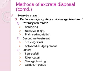 Methods of excreta disposal
(contd.)
II. Sewered areas :
1) Water carriage system and sewage treatment
1) Primary treatment
 Screening
 Removal of grit
 Plain sedimentation
2) Secondary treatment
 Trickling filters
 Activated sludge process
3) Others
 Sea outfall
 River outfall
 Sewage farming
 Oxidation ponds
 