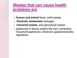 Wastes that can cause health
problems are
 Human and animal feces, solid wastes
 Domestic wastewater (sewage)
 Industrial wastes, and agricultural wastes
 appliances in disuse wastes like cars, computers,
household appliances, electronic appliances(bulbs,
regulators)
 