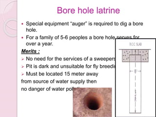 Bore hole latrine
 Special equipment “auger” is required to dig a bore
hole.
 For a family of 5-6 peoples a bore hole serves for
over a year.
Merits :
 No need for the services of a sweepers
 Pit is dark and unsuitable for fly breeding
 Must be located 15 meter away
from source of water supply then
no danger of water pollution.
 