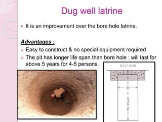 Dug well latrine
 It is an improvement over the bore hole latrine.
Advantages :
 Easy to construct & no special equipment required
 The pit has longer life span than bore hole : will last for
above 5 years for 4-5 persons.
 