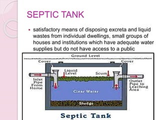 SEPTIC TANK
 satisfactory means of disposing excreta and liquid
wastes from individual dwellings, small groups of
houses and institutions which have adequate water
supplies but do not have access to a public
sewerage system.
 