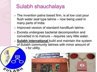 Sulabh shauchalaya
 The invention patna based firm, is al low cost pour
flush water seal type latrine – now being used in
many parts of India.
 Improved version of standard handflush latrine.
 Excreta undergoes bacterial decomposition and
converted in to manure – requires very little water.
 Sulabh international build and maintain the system
of Sulabh community latrines with minor amount of
charge for utility.
 