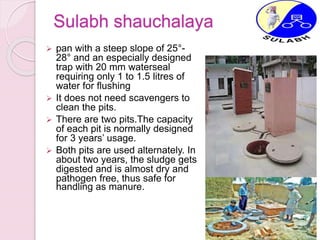 Sulabh shauchalaya
 pan with a steep slope of 25°-
28° and an especially designed
trap with 20 mm waterseal
requiring only 1 to 1.5 litres of
water for flushing
 It does not need scavengers to
clean the pits.
 There are two pits.The capacity
of each pit is normally designed
for 3 years’ usage.
 Both pits are used alternately. In
about two years, the sludge gets
digested and is almost dry and
pathogen free, thus safe for
handling as manure.
 