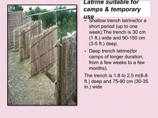 Latrine suitable for
camps & temporary
use
 Shallow trench latrine(for a
short period (up to one
week):The trench is 30 cm
(1 ft.) wide and 90-150 cm
(3-5 ft.) deep.
 Deep trench latrine(for
camps of longer duration,
from a few weeks to a few
months).
The trench is 1.8 to 2.5 m(6-8
ft.) deep and 75-90 cm (30-35
in.) wide
 