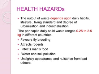 HEALTH HAZARDs
 The output of waste depends upon daily habits,
lifestyle , living standard and degree of
urbanization and industrialization.
The per capita daily solid waste ranges 0.25 to 2.5
kg in different countries.
 Favours fly breeding
 Attracts rodents
 Infects man’s food
 Water and soil pollution
 Unsightly appearance and nuisance from bad
odours.
 