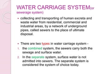 WATER CARRIAGE SYSTEM(or
sewerage system)
 collecting and transporting of human excreta and
waste water from residential, commercial and
industrial areas, by a network of underground
pipes, called sewers to the place of ultimate
disposal.
 There are two types in water carriage system -
1. the combined system, the sewers carry both the
sewage and surface water.
2. In the separate system, surface water is not
admitted into sewers. The separate system is
considered the system of choice today.
 