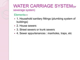 WATER CARRIAGE SYSTEM(or
sewerage system)
Elements---
 1. Household sanitary fittings (plumbing system of
buildings)
 2. House sewers
 3. Street sewers or trunk sewers
 4. Sewer appurtenances : manholes, traps, etc
 