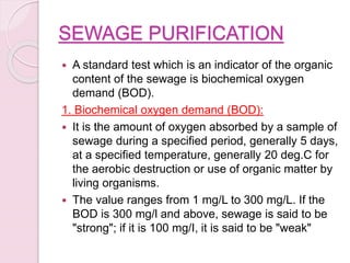 SEWAGE PURIFICATION
 A standard test which is an indicator of the organic
content of the sewage is biochemical oxygen
demand (BOD).
1. Biochemical oxygen demand (BOD):
 It is the amount of oxygen absorbed by a sample of
sewage during a specified period, generally 5 days,
at a specified temperature, generally 20 deg.C for
the aerobic destruction or use of organic matter by
living organisms.
 The value ranges from 1 mg/L to 300 mg/L. If the
BOD is 300 mg/l and above, sewage is said to be
"strong"; if it is 100 mg/I, it is said to be "weak"
 
