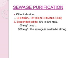 SEWAGE PURIFICATION
 Other indicators:
2. CHEMICAL OXYGEN DEMAND (COD)
3. Suspended solids: 100 to 500 mg/L.
100 mg/I :weak
500 mg/l : the sewage is said to be strong.
 