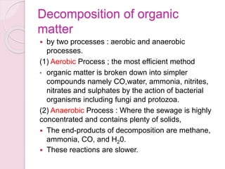 Decomposition of organic
matter
 by two processes : aerobic and anaerobic
processes.
(1) Aerobic Process ; the most efficient method
• organic matter is broken down into simpler
compounds namely CO,water, ammonia, nitrites,
nitrates and sulphates by the action of bacterial
organisms including fungi and protozoa.
(2) Anaerobic Process : Where the sewage is highly
concentrated and contains plenty of solids,
 The end-products of decomposition are methane,
ammonia, CO, and H20.
 These reactions are slower.
 
