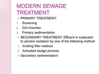 MODERN SEWAGE
TREATMENT
 PRIMARY TREATMENT:
1. Screening
2. Grit chamber
3. Primary sedimentation
 SECONDARY TREATMENT: Effluent is subjected
to aerobic oxidation by one of the following method
1. trickling filter method
2. Activated sludge process
 Secondary sedimentation:
 