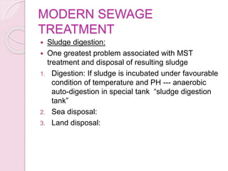 MODERN SEWAGE
TREATMENT
 Sludge digestion:
 One greatest problem associated with MST
treatment and disposal of resulting sludge
1. Digestion: If sludge is incubated under favourable
condition of temperature and PH --- anaerobic
auto-digestion in special tank “sludge digestion
tank”
2. Sea disposal:
3. Land disposal:
 