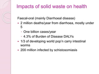 Impacts of solid waste on health
Faecal-oral (mainly Diarrhoeal disease)
 2 million deaths/year from diarrhoea, mostly under
5
◦ One billion cases/year
◦ 4.3% of Burden of Disease DALYs
 1/3 of developing world pop’n carry intestinal
worms
 200 million infected by schistosomiasis
 