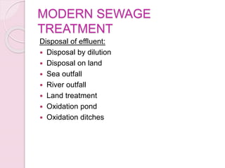 MODERN SEWAGE
TREATMENT
Disposal of effluent:
 Disposal by dilution
 Disposal on land
 Sea outfall
 River outfall
 Land treatment
 Oxidation pond
 Oxidation ditches
 
