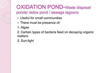 OXIDATION POND-Waste disposal
ponds/ redox pond / sewage lagoons
 Useful for small communities
 There must be presence of:
1. Algae
2. Certain types of bacteria feed on decaying organic
matters
3. Sun-light
 