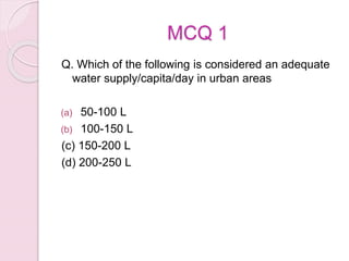 MCQ 1
Q. Which of the following is considered an adequate
water supply/capita/day in urban areas
(a) 50-100 L
(b) 100-150 L
(c) 150-200 L
(d) 200-250 L
 