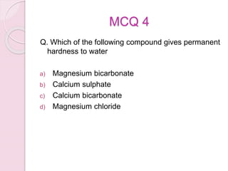 MCQ 4
Q. Which of the following compound gives permanent
hardness to water
a) Magnesium bicarbonate
b) Calcium sulphate
c) Calcium bicarbonate
d) Magnesium chloride
 
