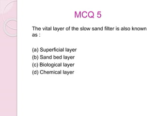 MCQ 5
The vital layer of the slow sand filter is also known
as :
(a) Superficial layer
(b) Sand bed layer
(c) Biological layer
(d) Chemical layer
 