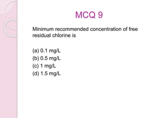 MCQ 9
Minimum recommended concentration of free
residual chlorine is
(a) 0.1 mg/L
(b) 0.5 mg/L
(c) 1 mg/L
(d) 1.5 mg/L
 
