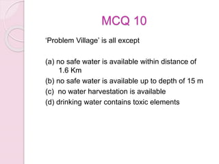 MCQ 10
‘Problem Village’ is all except
(a) no safe water is available within distance of
1.6 Km
(b) no safe water is available up to depth of 15 m
(c) no water harvestation is available
(d) drinking water contains toxic elements
 