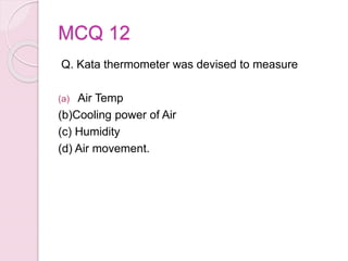 MCQ 12
Q. Kata thermometer was devised to measure
(a) Air Temp
(b)Cooling power of Air
(c) Humidity
(d) Air movement.
 
