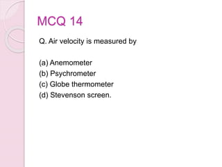 MCQ 14
Q. Air velocity is measured by
(a) Anemometer
(b) Psychrometer
(c) Globe thermometer
(d) Stevenson screen.
 