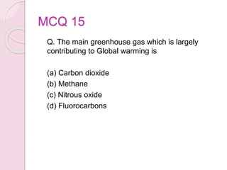 MCQ 15
Q. The main greenhouse gas which is largely
contributing to Global warming is
(a) Carbon dioxide
(b) Methane
(c) Nitrous oxide
(d) Fluorocarbons
 