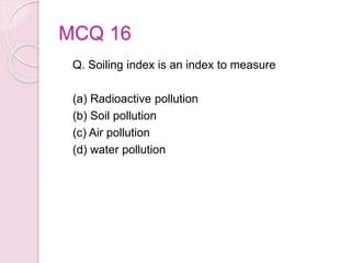 MCQ 16
Q. Soiling index is an index to measure
(a) Radioactive pollution
(b) Soil pollution
(c) Air pollution
(d) water pollution
 